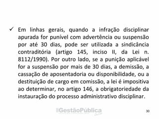 Em linhas gerais, quando a infração disciplinar
apurada for punível com advertência ou suspensão
por até 30 dias, pode ser utilizada a sindicância
contraditória (artigo 145, inciso II, da Lei n.
8112/1990). Por outro lado, se a punição aplicável
for a suspensão por mais de 30 dias, a demissão, a
cassação de aposentadoria ou disponibilidade, ou a
destituição de cargo em comissão, a lei é impositiva
ao determinar, no artigo 146, a obrigatoriedade da
instauração do processo administrativo disciplinar.
30
 
