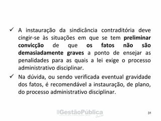  A instauração da sindicância contraditória deve
cingir-se às situações em que se tem preliminar
convicção de que os fatos não são
demasiadamente graves a ponto de ensejar as
penalidades para as quais a lei exige o processo
administrativo disciplinar.
 Na dúvida, ou sendo verificada eventual gravidade
dos fatos, é recomendável a instauração, de plano,
do processo administrativo disciplinar.
31
 