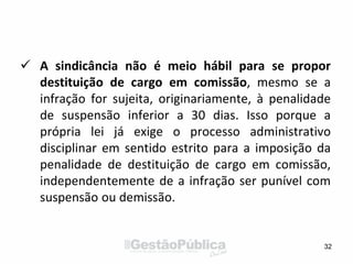  A sindicância não é meio hábil para se propor
destituição de cargo em comissão, mesmo se a
infração for sujeita, originariamente, à penalidade
de suspensão inferior a 30 dias. Isso porque a
própria lei já exige o processo administrativo
disciplinar em sentido estrito para a imposição da
penalidade de destituição de cargo em comissão,
independentemente de a infração ser punível com
suspensão ou demissão.
32
 