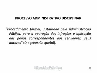 PROCESSO ADMINISTRATIVO DISCIPLINAR
“Procedimento formal, instaurado pela Administração
Pública, para a apuração das infrações e aplicação
das penas correspondentes aos servidores, seus
autores” (Diogenes Gasparini).
35
 