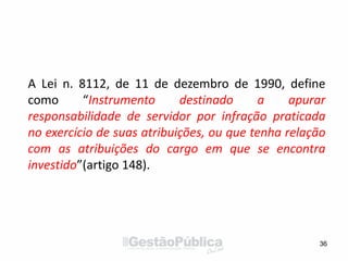 A Lei n. 8112, de 11 de dezembro de 1990, define
como “Instrumento destinado a apurar
responsabilidade de servidor por infração praticada
no exercício de suas atribuições, ou que tenha relação
com as atribuições do cargo em que se encontra
investido”(artigo 148).
36
 