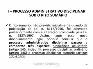 I – PROCESSO ADMINISTRATIVO DISCIPLINAR
SOB O RITO SUMÁRIO
 O rito sumário, não previsto inicialmente quando da
publicação da Lei n. 8112/1990, foi acrescido
posteriormente com a alteração promovida pela Lei
n. 9527/1997. Assim, após esse novo
disciplinamento legal, pode-se concluir que o
processo administrativo disciplinar passou a
comportar três espécies: sindicância acusatória
(artigo 145, inciso II), processo disciplinar ordinário
(artigo 146) e processo disciplinar sumário (artigos
133 e 140).
38
 