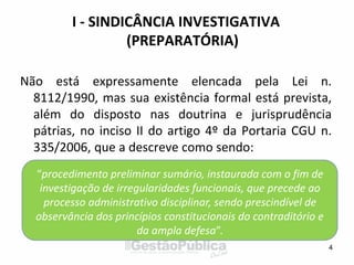 I - SINDICÂNCIA INVESTIGATIVA
(PREPARATÓRIA)
Não está expressamente elencada pela Lei n.
8112/1990, mas sua existência formal está prevista,
além do disposto nas doutrina e jurisprudência
pátrias, no inciso II do artigo 4º da Portaria CGU n.
335/2006, que a descreve como sendo:
4
“procedimento preliminar sumário, instaurada com o fim de
investigação de irregularidades funcionais, que precede ao
processo administrativo disciplinar, sendo prescindível de
observância dos princípios constitucionais do contraditório e
da ampla defesa”.
 