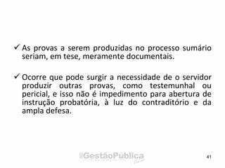  As provas a serem produzidas no processo sumário
seriam, em tese, meramente documentais.
 Ocorre que pode surgir a necessidade de o servidor
produzir outras provas, como testemunhal ou
pericial, e isso não é impedimento para abertura de
instrução probatória, à luz do contraditório e da
ampla defesa.
41
 