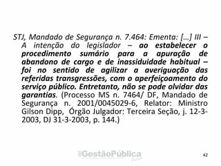 STJ, Mandado de Segurança n. 7.464: Ementa: […] III –
A intenção do legislador – ao estabelecer o
procedimento sumário para a apuração de
abandono de cargo e de inassiduidade habitual –
foi no sentido de agilizar a averiguação das
referidas transgressões, com o aperfeiçoamento do
serviço público. Entretanto, não se pode olvidar das
garantias. (Processo MS n. 7464/ DF, Mandado de
Segurança n. 2001/0045029-6, Relator: Ministro
Gilson Dipp, Órgão Julgador: Terceira Seção, j. 12-3-
2003, DJ 31-3-2003, p. 144.)
42
 