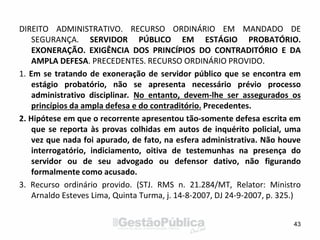 DIREITO ADMINISTRATIVO. RECURSO ORDINÁRIO EM MANDADO DE
SEGURANÇA. SERVIDOR PÚBLICO EM ESTÁGIO PROBATÓRIO.
EXONERAÇÃO. EXIGÊNCIA DOS PRINCÍPIOS DO CONTRADITÓRIO E DA
AMPLA DEFESA. PRECEDENTES. RECURSO ORDINÁRIO PROVIDO.
1. Em se tratando de exoneração de servidor público que se encontra em
estágio probatório, não se apresenta necessário prévio processo
administrativo disciplinar. No entanto, devem-lhe ser assegurados os
princípios da ampla defesa e do contraditório. Precedentes.
2. Hipótese em que o recorrente apresentou tão-somente defesa escrita em
que se reporta às provas colhidas em autos de inquérito policial, uma
vez que nada foi apurado, de fato, na esfera administrativa. Não houve
interrogatório, indiciamento, oitiva de testemunhas na presença do
servidor ou de seu advogado ou defensor dativo, não figurando
formalmente como acusado.
3. Recurso ordinário provido. (STJ. RMS n. 21.284/MT, Relator: Ministro
Arnaldo Esteves Lima, Quinta Turma, j. 14-8-2007, DJ 24-9-2007, p. 325.)
43
 