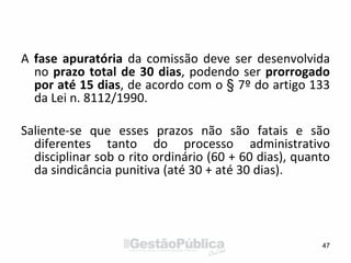 A fase apuratória da comissão deve ser desenvolvida
no prazo total de 30 dias, podendo ser prorrogado
por até 15 dias, de acordo com o § 7º do artigo 133
da Lei n. 8112/1990.
Saliente-se que esses prazos não são fatais e são
diferentes tanto do processo administrativo
disciplinar sob o rito ordinário (60 + 60 dias), quanto
da sindicância punitiva (até 30 + até 30 dias).
47
 