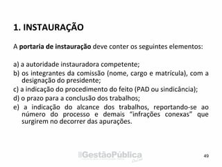 1. INSTAURAÇÃO
A portaria de instauração deve conter os seguintes elementos:
a) a autoridade instauradora competente;
b) os integrantes da comissão (nome, cargo e matrícula), com a
designação do presidente;
c) a indicação do procedimento do feito (PAD ou sindicância);
d) o prazo para a conclusão dos trabalhos;
e) a indicação do alcance dos trabalhos, reportando-se ao
número do processo e demais “infrações conexas” que
surgirem no decorrer das apurações.
49
 