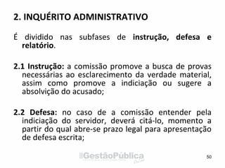 2. INQUÉRITO ADMINISTRATIVO
É dividido nas subfases de instrução, defesa e
relatório.
2.1 Instrução: a comissão promove a busca de provas
necessárias ao esclarecimento da verdade material,
assim como promove a indiciação ou sugere a
absolvição do acusado;
2.2 Defesa: no caso de a comissão entender pela
indiciação do servidor, deverá citá-lo, momento a
partir do qual abre-se prazo legal para apresentação
de defesa escrita;
50
 