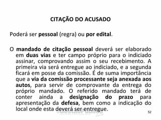CITAÇÃO DO ACUSADO
Poderá ser pessoal (regra) ou por edital.
O mandado de citação pessoal deverá ser elaborado
em duas vias e ter campo próprio para o indiciado
assinar, comprovando assim o seu recebimento. A
primeira via será entregue ao indiciado, e a segunda
ficará em posse da comissão. É de suma importância
que a via da comissão processante seja anexada aos
autos, para servir de comprovante da entrega do
próprio mandado. O referido mandado terá de
conter ainda a designação do prazo para
apresentação da defesa, bem como a indicação do
local onde esta deverá ser entregue. 52
 