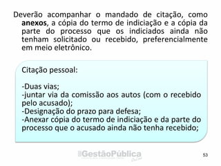 Deverão acompanhar o mandado de citação, como
anexos, a cópia do termo de indiciação e a cópia da
parte do processo que os indiciados ainda não
tenham solicitado ou recebido, preferencialmente
em meio eletrônico.
53
Citação pessoal:
-Duas vias;
-juntar via da comissão aos autos (com o recebido
pelo acusado);
-Designação do prazo para defesa;
-Anexar cópia do termo de indiciação e da parte do
processo que o acusado ainda não tenha recebido;
 