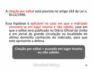 A citação por edital está prevista no artigo 163 da Lei n.
8112/1990.
Essa hipótese é aplicável no caso em que o indiciado
encontre-se em lugar incerto e não sabido, caso em
que o edital será publicado no Diário Oficial da União
e em jornal de grande circulação na localidade do
último domicílio conhecido do indiciado, para que
este apresente a defesa.
55
Citação por edital = acusado em lugar incerto
ou não sabido.
 