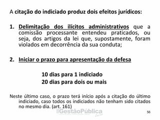 A citação do indiciado produz dois efeitos jurídicos:
1. Delimitação dos ilícitos administrativos que a
comissão processante entendeu praticados, ou
seja, dos artigos da lei que, supostamente, foram
violados em decorrência da sua conduta;
2. Iniciar o prazo para apresentação da defesa
10 dias para 1 indiciado
20 dias para dois ou mais
Neste último caso, o prazo terá início após a citação do último
indiciado, caso todos os indiciados não tenham sido citados
no mesmo dia. (art. 161)
56
 