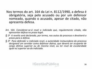 Nos termos do art. 164 da Lei n. 8112/1990, a defesa é
obrigatória, seja pelo acusado ou por um defensor
nomeado, quando o acusado, apesar de citado, não
apresenta defesa.
Art. 164. Considerar-se-á revel o indiciado que, regularmente citado, não
apresentar defesa no prazo legal.
§ 1º A revelia será declarada, por termo, nos autos do processo e devolverá o
prazo para a defesa.
§ 2º Para defender o indiciado revel, a autoridade instauradora do processo
designará um servidor como defensor dativo, que deverá ser ocupante de
cargo efetivo superior ou de mesmo nível, ou ter nível de escolaridade
igual ou superior ao do indiciado.
58
 
