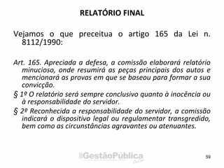 RELATÓRIO FINAL
Vejamos o que preceitua o artigo 165 da Lei n.
8112/1990:
Art. 165. Apreciada a defesa, a comissão elaborará relatório
minucioso, onde resumirá as peças principais dos autos e
mencionará as provas em que se baseou para formar a sua
convicção.
§ 1º O relatório será sempre conclusivo quanto à inocência ou
à responsabilidade do servidor.
§ 2º Reconhecida a responsabilidade do servidor, a comissão
indicará o dispositivo legal ou regulamentar transgredido,
bem como as circunstâncias agravantes ou atenuantes.
59
 
