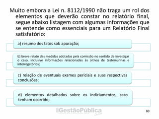 Muito embora a Lei n. 8112/1990 não traga um rol dos
elementos que deverão constar no relatório final,
segue abaixo listagem com algumas informações que
se entende como essenciais para um Relatório Final
satisfatório:
60
a) resumo dos fatos sob apuração;
b) breve relato das medidas adotadas pela comissão no sentido de investigar
o caso, inclusive informações relacionadas às oitivas de testemunhas e
interrogatórios;
c) relação de eventuais exames periciais e suas respectivas
conclusões;
d) elementos detalhados sobre os indiciamentos, caso
tenham ocorrido;
 
