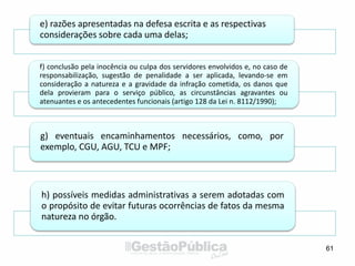 61
e) razões apresentadas na defesa escrita e as respectivas
considerações sobre cada uma delas;
f) conclusão pela inocência ou culpa dos servidores envolvidos e, no caso de
responsabilização, sugestão de penalidade a ser aplicada, levando-se em
consideração a natureza e a gravidade da infração cometida, os danos que
dela provieram para o serviço público, as circunstâncias agravantes ou
atenuantes e os antecedentes funcionais (artigo 128 da Lei n. 8112/1990);
g) eventuais encaminhamentos necessários, como, por
exemplo, CGU, AGU, TCU e MPF;
h) possíveis medidas administrativas a serem adotadas com
o propósito de evitar futuras ocorrências de fatos da mesma
natureza no órgão.
 