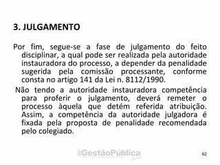 3. JULGAMENTO
Por fim, segue-se a fase de julgamento do feito
disciplinar, a qual pode ser realizada pela autoridade
instauradora do processo, a depender da penalidade
sugerida pela comissão processante, conforme
consta no artigo 141 da Lei n. 8112/1990.
Não tendo a autoridade instauradora competência
para proferir o julgamento, deverá remeter o
processo àquela que detém referida atribuição.
Assim, a competência da autoridade julgadora é
fixada pela proposta de penalidade recomendada
pelo colegiado.
62
 