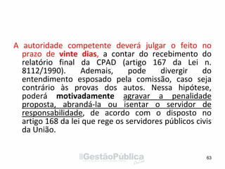 A autoridade competente deverá julgar o feito no
prazo de vinte dias, a contar do recebimento do
relatório final da CPAD (artigo 167 da Lei n.
8112/1990). Ademais, pode divergir do
entendimento esposado pela comissão, caso seja
contrário às provas dos autos. Nessa hipótese,
poderá motivadamente agravar a penalidade
proposta, abrandá-la ou isentar o servidor de
responsabilidade, de acordo com o disposto no
artigo 168 da lei que rege os servidores públicos civis
da União.
63
 