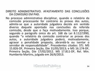 DIREITO ADMINISTRATIVO. AFASTAMENTO DAS CONCLUSÕES
DA COMISSÃO EM PAD.
No processo administrativo disciplinar, quando o relatório da
comissão processante for contrário às provas dos autos,
admite-se que a autoridade julgadora decida em sentido
diverso daquele apontado nas conclusões da referida
comissão, desde que o faça motivadamente. Isso porque,
segundo o parágrafo único do art. 168 da Lei 8.112/1990,
quando “o relatório da comissão contrariar as provas dos
autos, a autoridade julgadora poderá, motivadamente,
agravar a penalidade proposta, abrandá-la ou isentar o
servidor de responsabilidade”. Precedentes citados: STJ. MS
15.826-DF, Primeira Seção, DJe 31/05/2013; e MS 16.174-DF,
Primeira Seção, DJe 17/02/2012. MS 17.811-DF, Rel. Min.
Humberto Martins, julgado em 26/6/2013.
64
 