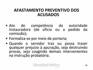 AFASTAMENTO PREVENTIVO DOS
ACUSADOS
• Ato de competência da autoridade
instauradora (de ofício ou a pedido da
comissão);
• Formaliza-se por meio de portaria;
• Quando o servidor traz ou possa trazer
qualquer prejuízo à apuração, seja destruindo
provas, seja coagindo demais intervenientes
na instrução probatória.
65
 