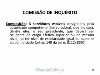 COMISSÃO DE INQUÉRITO
Composição: 3 servidores estáveis designados pela
autoridade competente (instauradora), que indicará,
dentre eles, o seu presidente, que deverá ser
ocupante de cargo efetivo superior ou de mesmo
nível, ou ter nível de escolaridade igual ou superior
ao do indiciado (artigo 149 da Lei n. 8112/1990).
67
 