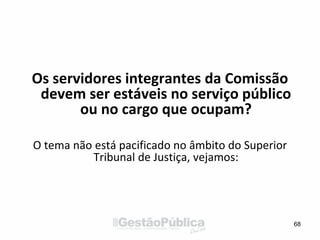 Os servidores integrantes da Comissão
devem ser estáveis no serviço público
ou no cargo que ocupam?
O tema não está pacificado no âmbito do Superior
Tribunal de Justiça, vejamos:
68
 