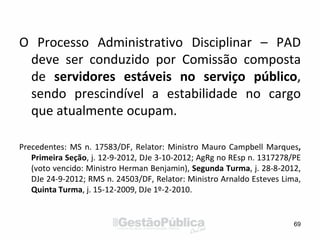 O Processo Administrativo Disciplinar – PAD
deve ser conduzido por Comissão composta
de servidores estáveis no serviço público,
sendo prescindível a estabilidade no cargo
que atualmente ocupam.
Precedentes: MS n. 17583/DF, Relator: Ministro Mauro Campbell Marques,
Primeira Seção, j. 12-9-2012, DJe 3-10-2012; AgRg no REsp n. 1317278/PE
(voto vencido: Ministro Herman Benjamin), Segunda Turma, j. 28-8-2012,
DJe 24-9-2012; RMS n. 24503/DF, Relator: Ministro Arnaldo Esteves Lima,
Quinta Turma, j. 15-12-2009, DJe 1º-2-2010.
69
 