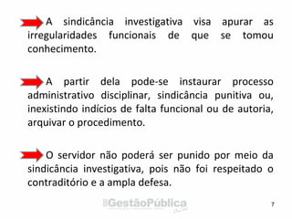 A sindicância investigativa visa apurar as
irregularidades funcionais de que se tomou
conhecimento.
A partir dela pode-se instaurar processo
administrativo disciplinar, sindicância punitiva ou,
inexistindo indícios de falta funcional ou de autoria,
arquivar o procedimento.
O servidor não poderá ser punido por meio da
sindicância investigativa, pois não foi respeitado o
contraditório e a ampla defesa.
7
 