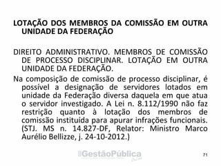 LOTAÇÃO DOS MEMBROS DA COMISSÃO EM OUTRA
UNIDADE DA FEDERAÇÃO
DIREITO ADMINISTRATIVO. MEMBROS DE COMISSÃO
DE PROCESSO DISCIPLINAR. LOTAÇÃO EM OUTRA
UNIDADE DA FEDERAÇÃO.
Na composição de comissão de processo disciplinar, é
possível a designação de servidores lotados em
unidade da Federação diversa daquela em que atua
o servidor investigado. A Lei n. 8.112/1990 não faz
restrição quanto à lotação dos membros de
comissão instituída para apurar infrações funcionais.
(STJ. MS n. 14.827-DF, Relator: Ministro Marco
Aurélio Bellizze, j. 24-10-2012.)
71
 