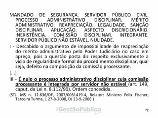 MANDADO DE SEGURANÇA. SERVIDOR PÚBLICO CIVIL.
PROCESSO ADMINISTRATIVO DISCIPLINAR. MÉRITO
ADMINISTRATIVO. REAPRECIAÇÃO. LEGALIDADE. SANÇÃO
DISCIPLINAR. APLICAÇÃO. ASPECTO DISCRICIONÁRIO.
INEXISTÊNCIA. COMISSÃO DISCIPLINAR. INTEGRANTE.
SERVIDOR PÚBLICO NÃO ESTÁVEL. NULIDADE.
I - Descabido o argumento de impossibilidade de reapreciação
do mérito administrativo pelo Poder Judiciário no caso em
apreço, pois a questão posta diz respeito exclusivamente a
vício de regularidade formal do procedimento disciplinar, qual
seja, defeito na composição da comissão processante.
[...]
III - É nulo o processo administrativo disciplinar cuja comissão
processante é integrada por servidor não estável (art. 149,
caput, da Lei n. 8.112/90). Ordem concedida.
(STJ. MS n. 12.636/DF, 2007/0031419-4, Relator: Ministro Felix Fischer,
Terceira Turma, j. 27-8-2008, DJ 23-9-2008.)
72
 