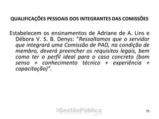 QUALIFICAÇÕES PESSOAIS DOS INTEGRANTES DAS COMISSÕES
Estabelecem os ensinamentos de Adriane de A. Lins e
Débora V. S. B. Denys: “Ressaltamos que o servidor
que integrará uma Comissão de PAD, na condição de
membro, deverá preencher os requisitos legais, bem
como ter o perfil ideal para o caso concreto (bom
senso + conhecimento técnico + experiência +
capacitação)”.
75
 