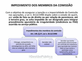 IMPEDIMENTO DOS MEMBROS DA COMISSÃO
Com o objetivo de assegurar a isenção e a imparcialidade da Comissão
nas apurações, a Lei n. 8112/1990 dispôs sobre o estado de quem,
por união de fato ou de direito ou por relação de parentesco, até
o terceiro grau, se acha impedido de ser designado para integrar
procedimento apuratório de irregularidade (sindicância ou PAD)
ocorrida no serviço público.
Impedimentos dos membros da comissão
Art. 149, § 2º, Lei n. 8112/1990
Cônjuge, companheiro ou
parente do acusado,
consanguíneo ou afim, em linha
reta ou colateral, até o terceiro
grau
Servidor não
estável
Servidor que tenha
participado anteriormente
em comissão de sindicância
para apuração dos mesmos
fatos ou que venha a
participar como
testemunha, perito ou
representante
78
 
