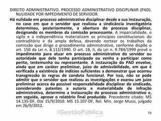 DIREITO ADMINISTRATIVO. PROCESSO ADMINISTRATIVO DISCIPLINAR (PAD).
NULIDADE POR IMPEDIMENTO DE SERVIDOR.
Há nulidade em processo administrativo disciplinar desde a sua instauração,
no caso em que o servidor que realizou a sindicância investigatória
determinou, posteriormente, a abertura do processo disciplinar,
designando os membros da comissão processante. A imparcialidade, o
sigilo e a independência materializam os princípios constitucionais do
contraditório e da ampla defesa, devendo nortear os trabalhos da
comissão que dirige o procedimento administrativo, conforme dispõe o
art. 150 da Lei n. 8.112/1990. O art. 18, II, da Lei n. 9.784/1999 prevê o
impedimento para atuar em processo administrativo do servidor ou
autoridade que dele tenha participado ou venha a participar como
perito, testemunha ou representante. A instauração do PAD envolve,
ainda que em caráter preliminar, juízo de admissibilidade, em que é
verificada a existência de indícios suficientes a demonstrar que ocorreu
transgressão às regras de conduta funcional. Por isso, não se pode
admitir que o servidor que realizou as investigações e exarou um juízo
preliminar acerca da possível responsabilidade disciplinar do sindicado,
considerando patentes a autoria e materialidade de infração
administrativa, determine a instauração do processo administrativo e,
em seguida, aprove o relatório final produzido. Precedente citado: MS
14.135-DF, DJe 15/9/2010. MS 15.107-DF, Rel. Min. Jorge Mussi, julgado
em 26/9/2012.
79
 