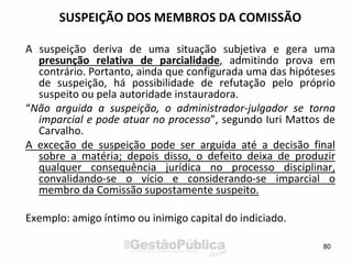 SUSPEIÇÃO DOS MEMBROS DA COMISSÃO
A suspeição deriva de uma situação subjetiva e gera uma
presunção relativa de parcialidade, admitindo prova em
contrário. Portanto, ainda que configurada uma das hipóteses
de suspeição, há possibilidade de refutação pelo próprio
suspeito ou pela autoridade instauradora.
“Não arguida a suspeição, o administrador-julgador se torna
imparcial e pode atuar no processo”, segundo Iuri Mattos de
Carvalho.
A exceção de suspeição pode ser arguida até a decisão final
sobre a matéria; depois disso, o defeito deixa de produzir
qualquer consequência jurídica no processo disciplinar,
convalidando-se o vício e considerando-se imparcial o
membro da Comissão supostamente suspeito.
Exemplo: amigo íntimo ou inimigo capital do indiciado.
80
 
