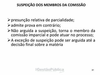 SUSPEIÇÃO DOS MEMBROS DA COMISSÃO
presunção relativa de parcialidade;
admite prova em contrário;
Não arguida a suspeição, torna o membro da
comissão imparcial e pode atuar no processo;
A exceção de suspeição pode ser arguida até a
decisão final sobre a matéria
81
 