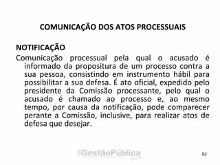 COMUNICAÇÃO DOS ATOS PROCESSUAIS
NOTIFICAÇÃO
Comunicação processual pela qual o acusado é
informado da propositura de um processo contra a
sua pessoa, consistindo em instrumento hábil para
possibilitar a sua defesa. É ato oficial, expedido pelo
presidente da Comissão processante, pelo qual o
acusado é chamado ao processo e, ao mesmo
tempo, por causa da notificação, pode comparecer
perante a Comissão, inclusive, para realizar atos de
defesa que desejar.
82
 