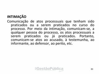 INTIMAÇÃO
Comunicação de atos processuais que tenham sido
praticados ou a serem praticados no curso do
processo. Por meio da intimação, comunicam-se, a
qualquer pessoa do processo, os atos processuais a
serem praticados ou já praticados. Portanto,
comunicam-se atos ao acusado, à testemunha, ao
informante, ao defensor, ao perito, etc.
83
 