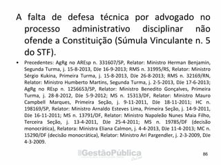 A falta de defesa técnica por advogado no
processo administrativo disciplinar não
ofende a Constituição (Súmula Vinculante n. 5
do STF).
• Precedentes: AgRg no AREsp n. 331607/SP, Relator: Ministro Herman Benjamin,
Segunda Turma, j. 15-8-2013, DJe 16-9-2013; RMS n. 31995/RS, Relator: Ministro
Sérgio Kukina, Primeira Turma, j. 15-8-2013, DJe 26-8-2013; RMS n. 32169/RN,
Relator: Ministro Humberto Martins, Segunda Turma, j. 2-5-2013, DJe 17-6-2013;
AgRg no REsp n. 1256653/SP, Relator: Ministro Benedito Gonçalves, Primeira
Turma, j. 28-8-2012, DJe 5-9-2012; MS n. 15313/DF, Relator: Ministro Mauro
Campbell Marques, Primeira Seção, j. 9-11-2011, DJe 18-11-2011; HC n.
198169/SP, Relator: Ministro Arnaldo Esteves Lima, Primeira Seção, j. 14-9-2011,
DJe 16-11-2011; MS n. 13791/DF, Relator: Ministro Napoleão Nunes Maia Filho,
Terceira Seção, j. 13-4-2011, DJe 25-4-2011; MS n. 19785/DF (decisão
monocrática), Relatora: Ministra Eliana Calmon, j. 4-4-2013, DJe 11-4-2013; MC n.
15290/DF (decisão monocrática), Relator: Ministro Ari Pargendler, j. 2-3-2009, DJe
4-3-2009.
86
 