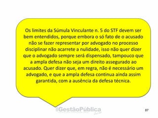 87
Os limites da Súmula Vinculante n. 5 do STF devem ser
bem entendidos, porque embora o só fato de o acusado
não se fazer representar por advogado no processo
disciplinar não acarrete a nulidade, isso não quer dizer
que o advogado sempre será dispensado, tampouco que
a ampla defesa não seja um direito assegurado ao
acusado. Quer dizer que, em regra, não é necessário um
advogado, e que a ampla defesa continua ainda assim
garantida, com a ausência da defesa técnica.
 