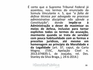 É certo que o Supremo Tribunal Federal já
assentou, nos termos do enunciado da
Súmula Vinculante n. 5, que "a falta de
defesa técnica por advogado no processo
administrativo disciplinar não ofende a
Constituição"; donde impõe-se à
Administração o dever de maximizar os
meios de defesa, inclusive para tornar
explícitos todos os termos da acusação,
mormente quando se trata de servidor
com pouca habitualidade com as formas e
preceitos jurídicos, até mesmo em
homenagem ao princípio da Moralidade e
da Legalidade (art. 37, caput, da Carta
Magna. (TJSC, Apelação Cível n.
2013.074835-1, de Joaçaba, rel. Des.
Stanley da Silva Braga, j. 24-6-2014.)
88
 
