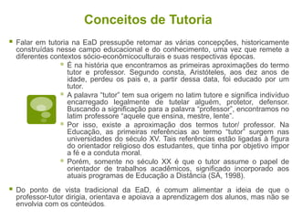 Conceitos de Tutoria
 Falar em tutoria na EaD pressupõe retomar as várias concepções, historicamente
construídas nesse campo educacional e do conhecimento, uma vez que remete a
diferentes contextos sócio-econômicoculturais e suas respectivas épocas.
 É na história que encontramos as primeiras aproximações do termo
tutor e professor. Segundo consta, Aristóteles, aos dez anos de
idade, perdeu os pais e, a partir dessa data, foi educado por um
tutor.
 A palavra “tutor” tem sua origem no latim tutore e significa indivíduo
encarregado legalmente de tutelar alguém, protetor, defensor.
Buscando a significação para a palavra “professor”, encontramos no
latim professore “aquele que ensina, mestre, lente”.
 Por isso, existe a aproximação dos termos tutor/ professor. Na
Educação, as primeiras referências ao termo “tutor” surgem nas
universidades do século XV. Tais referências estão ligadas à figura
do orientador religioso dos estudantes, que tinha por objetivo impor
a fé e a conduta moral.
 Porém, somente no século XX é que o tutor assume o papel de
orientador de trabalhos acadêmicos, significado incorporado aos
atuais programas de Educação a Distância (SÁ, 1998).
 Do ponto de vista tradicional da EaD, é comum alimentar a ideia de que o
professor-tutor dirigia, orientava e apoiava a aprendizagem dos alunos, mas não se
envolvia com os conteúdos.
 