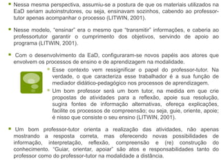 Nessa mesma perspectiva, assumiu-se a postura de que os materiais utilizados na
EaD seriam autoinstrutores, ou seja, ensinavam sozinhos, cabendo ao professor-
tutor apenas acompanhar o processo (LITWIN, 2001).
 Nesse modelo, “ensinar” era o mesmo que “transmitir” informações, e caberia ao
professortutor garantir o cumprimento dos objetivos, servindo de apoio ao
programa (LITWIN, 2001).
 Com o desenvolvimento da EaD, configuraram-se novos papéis aos atores que
envolvem os processos de ensino e de aprendizagem na modalidade.
 Esse contexto vem ressignificar o papel do professor-tutor. Na
verdade, o que caracteriza esse trabalhador é a sua função de
mediador didático-pedagógico nos processos de aprendizagem.
 Um bom professor será um bom tutor, na medida em que crie
propostas de atividades para a reflexão, apoie sua resolução,
sugira fontes de informação alternativas, ofereça explicações,
facilite os processos de compreensão; ou seja, guie, oriente, apoie;
é nisso que consiste o seu ensino (LITWIN, 2001).
 Um bom professor-tutor orienta a realização das atividades, não apenas
mostrando a resposta correta, mas oferecendo novas possibilidades de
informação, interpretação, reflexão, compreensão e (re) construção do
conhecimento. “Guiar, orientar, apoiar” são atos e responsabilidades tanto do
professor como do professor-tutor na modalidade a distância.
 