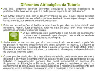 Diferentes Atribuições da Tutoria
 Até aqui, pudemos observar diferentes atribuições e funções destinados ao
professor-tutor. Mas, afinal, qual é o perfil que se espera desse profissional?
 Mill (2007) discorre que, com o desenvolvimento da EaD, novas figuras surgiram
para esses profissionais no trabalho docente. A relação ensino-aprendizagem nesse
contexto conta, por exemplo, com o docente-tutor.
 Entre as denominações atribuídas a este docente percebemos: tutor virtual, tutor
eletrônico, mentor, tutor presencial, tutor de sala de aula, tutor local, orientador
acadêmico, animador e diversas outras.
 O que caracteriza este trabalhador é sua função de acompanhar
os alunos no processo de aprendizagem, que se dá, na verdade,
pela intensa mediação tecnológica.
 Justamente por ser um novo parceiro na construção do conhecimento e pela falta
de práticas e modelos educacionais aos quais pudemos ter acesso, o trabalho do
tutor requer atenção e cuidado de toda a equipe envolvida em EaD. (MILL, 2007)
Para o autor, o docente-tutor é visto como elemento chave para o desenvolvimento
do aluno ao longo do curso.
 O autor propõe, ainda, discutir a importância do trabalho do tutor-docente, do tutor a
distância e do virtual, e compreender as características e as especificidades do seu
trabalho. O professor-tutor, portanto, tem papel fundamental no sucesso dos
Programas de Educação a Distância, porém, é preciso estabelecer ainda, no
planejamento do curso, quais são essas atribuições e relacioná-las diretamente com
o material, com o ambiente, com o curso, com a avaliação e com o cursista.
 