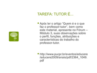 TAREFA: TUTOR É...
 Após ler o artigo “Quem é e o que
faz o professor-tutor”, bem como
este material, apresente no Fórum –
Módulo 3, suas observações sobre
o perfil, funções, atribuições e
características do trabalho do
professor-tutor.
 http://www.pucpr.br/eventos/educere
/educere2009/anais/pdf/2364_1049.
pdf
 