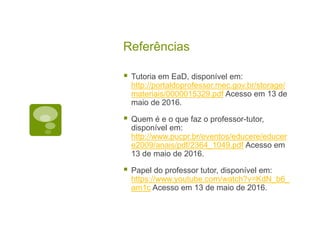 Referências
 Tutoria em EaD, disponível em:
http://portaldoprofessor.mec.gov.br/storage/
materiais/0000015329.pdf Acesso em 13 de
maio de 2016.
 Quem é e o que faz o professor-tutor,
disponível em:
http://www.pucpr.br/eventos/educere/educer
e2009/anais/pdf/2364_1049.pdf Acesso em
13 de maio de 2016.
 Papel do professor tutor, disponível em:
https://www.youtube.com/watch?v=KdN_b6_
am1c Acesso em 13 de maio de 2016.
 