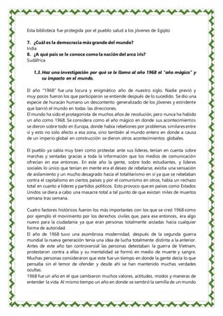 Esta biblioteca fue protegida por el pueblo salud a los jóvenes de Egipto
7. ¿Cuál es la democracia más grande del mundo?
India
8. ¿A qué país se le conoce como la nación del arco iris?
Sudáfrica
1.3. Haz una investigación por qué se le llama al año 1968 el "año mágico" y
su impacto en el mundo.
El año "1968" fue una locura y enigmático año de nuestro siglo. Nadie previó y
muy pocos fueron los que participaron se entiende después de lo sucedido. Se dio una
especie de huracán humano un descontento generalizado de los jóvenes y estridente
que barrió el mundo en todas las direcciones.
El mundo ha sido el protagonista de muchos años de revolución, pero nunca ha habido
un año como 1968. Se considera como el año mágico en donde sus acontecimientos
se dieron sobre todo en Europa, donde había rebeliones por problemas similaresentre
sí y esto no solo afecto a esa zona, sino también al mundo entero en donde a causa
de un imperio global en construcción se dieron otros acontecimientos globales.
El pueblo ya sabía muy bien como protestar ante sus líderes, tenían en cuenta sobre
marchas y sentadas gracias a toda la información que los medios de comunicación
ofrecían en ese entonces. En este año la gente, sobre todo estudiantes, y líderes
sociales lo único que tenían en mente era el deseo de rebelarse, existía una sensación
de aislamiento y un mucho desagrado hacia el totalitarismo en sí ya que se rebelaban
contra el capitalismo en ciertos países y por el comunismo en otros, había un rechazo
total en cuanto a líderes y partidos políticos. Esto provoco que en países como Estados
Unidos se diera a cabo una masacre total a tal punto de que existan miles de muertos
semana tras semana.
Cuatro factores históricos fueron los más importantes con los que se creó 1968 como
por ejemplo el movimiento por los derechos civiles que, para ese entonces, era algo
nuevo para la ciudadanía ya que eran personas totalmente aisladas hacia cualquier
forma de autoridad.
El año de 1968 tuvo una asombrosa modernidad, después de la segunda guerra
mundial la nueva generación tenía una idea de lucha totalmente distinta a la anterior.
Antes de este año tan controversial las personas detestaban la guerra de Vietnam,
protestaron contra a ellas y su mentalidad se formó en medio de muerte y sangre.
Muchas personas consideraron que este fue un tiempo en donde la gente decía lo que
pensaba sin el temor de ofender y desde ahí se han mantenido muchas verdades
ocultas.
1968 fue un año en el que cambiaron muchos valores, actitudes, modos y maneras de
entender la vida. Al mismo tiempo un año en donde se sembró la semilla de un mundo
 
