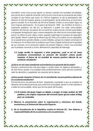 consideran como ricos ya que gastan su tiempo creando una sociedad consolidada,
que consta de un vigilante conocido como Humus man el que se encarga de que todos
cumplan lo que tienen que hacer. En 1920 en Inglaterra se dio la participación del
derecho al voto de mujeres, gracias a la participación de las enfermeras en la primera
guerra mundial. En el momento de formarse Estados Unidos la comunidad negra no
tuvo ninguna participación. En la guerra de Cesación 1896 los norteños se fueron y
solamente quedaron los del Sur; se dedicaron a acabar con estas comunidades
mediante dos formas: escuadrón de la muerte los cuales eran las mismas autoridades
y el paquete de legislación (gym: manera despectiva de referirse a la comunidad negra,
grown: se refiere al color negro, sistem: paquete legal) bajo la consignia de separados
pero iguales. Martin Luterking se refiere a que los fines y los medios no son separables;
no se puede tener grandes ideales y ruines métodos, porque los medios corrompen el
fin más puro. En el último año se evidencio que Túnez y Egipto lucharon por la igualdad
de sus naciones. En la revolución Egipcia los jóvenes llegaron a tener una autoridad
por la presteza moral de su lucha, demostraron capacidad de liderazgo.
1.5. Luego escribe la respuesta a estas preguntas: ¿cuál es mi rol como
estudiante universitario/a en presente del Ecuador? ¿Cómo puedo
impactar el futuro de mi sociedad de manera positiva además de ser
excelente estudiante?
¿Cuál es mi rol como estudiante universitario/a en presente del Ecuador?
Estudiar y esforzarme día a día para llegar a cumplir todos los objetivos planteados, y
de esta forma ayudar a la sociedad tanto profesionalmente como persona haciendo
valer los derechos y respetando las creencias de los demás.
¿Cómo puedo impactar el futuro de mi sociedad de manera positiva además de
ser excelente estudiante?
Formarme como una persona de bien; respetando y ayudando a que se cumplan los
derechos de las demás personas que conforman la sociedad, dando un trato equitativo
a todas las comunidades, etnias que forman parte del Ecuador.
1.6. Al interior del grupo hagan un debate y escojan el mejor análisis de 500
palabras y las mejores respuestas del numeral 5 para que las suban al blog
para ser evaluadas.
2. Observa la presentación sobre la organización y estructura del Estado
ecuatoriano y el Sistema de Educación Superior
3. De la Constitución de la República analiza el Artículo 83.- Son deberes y
responsabilidades de las ecuatorianas y los ecuatorianos.
 
