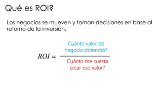 Los negocios se mueven y toman decisiones en base al
retorno de la inversión.
Qué es ROI?
=ROI
Cuánto valor de
negocio obtendré?
Cuánto me cuesta
crear ese valor?
 