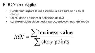 • Fundamental para la madurez de la colaboración con el
cliente
• Un PO debe conocer la definición de ROI
• Los stakeholders deben estar de acuerdo con esta definición
å
å=
pointsstory
valuebusiness
ROI
El ROI en Agile
 